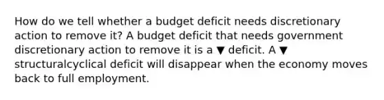 How do we tell whether a budget deficit needs discretionary action to remove​ it? A budget deficit that needs government discretionary action to remove it is a ▼ deficit. A ▼ structuralcyclical deficit will disappear when the economy moves back to full employment.