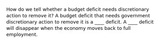 How do we tell whether a budget deficit needs discretionary action to remove​ it? A budget deficit that needs government discretionary action to remove it is a ____ deficit. A ____ deficit will disappear when the economy moves back to full employment.