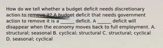 How do we tell whether a budget deficit needs discretionary action to remove​ it? A budget deficit that needs government action to remove it is a​ ______ deficit. A​ ______ deficit will disappear when the economy moves back to full employment. A. structural; seasonal B. cyclical; structural C. structural; cyclical D. seasonal; cyclical