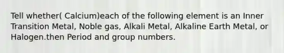 Tell whether( Calcium)each of the following element is an Inner Transition Metal, Noble gas, Alkali Metal, Alkaline Earth Metal, or Halogen.then Period and group numbers.