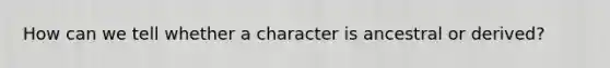 How can we tell whether a character is ancestral or derived?