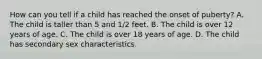 How can you tell if a child has reached the onset of puberty? A. The child is taller than 5 and 1/2 feet. B. The child is over 12 years of age. C. The child is over 18 years of age. D. The child has secondary sex characteristics.