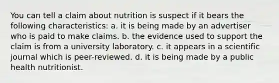 You can tell a claim about nutrition is suspect if it bears the following characteristics: a. it is being made by an advertiser who is paid to make claims. b. the evidence used to support the claim is from a university laboratory. c. it appears in a scientific journal which is peer-reviewed. d. it is being made by a public health nutritionist.