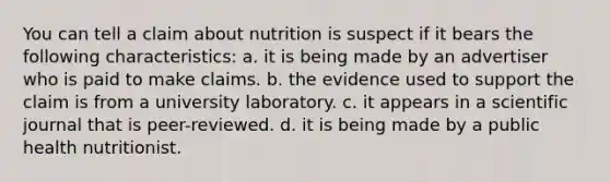 You can tell a claim about nutrition is suspect if it bears the following characteristics: a. it is being made by an advertiser who is paid to make claims. b. the evidence used to support the claim is from a university laboratory. c. it appears in a scientific journal that is peer-reviewed. d. it is being made by a public health nutritionist.