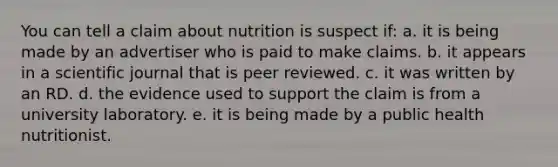 You can tell a claim about nutrition is suspect if: a. it is being made by an advertiser who is paid to make claims. b. it appears in a scientific journal that is peer reviewed. c. it was written by an RD. d. the evidence used to support the claim is from a university laboratory. e. it is being made by a public health nutritionist.