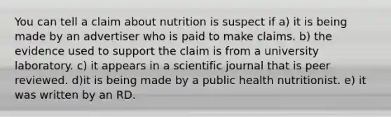 You can tell a claim about nutrition is suspect if a) ​it is being made by an advertiser who is paid to make claims. b) ​the evidence used to support the claim is from a university laboratory. c) ​it appears in a scientific journal that is peer reviewed. d)​it is being made by a public health nutritionist. ​e) it was written by an RD.