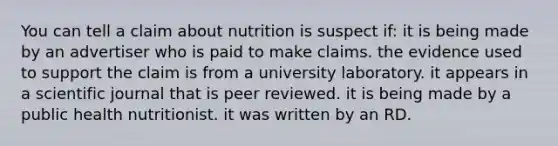 You can tell a claim about nutrition is suspect if:​ ​it is being made by an advertiser who is paid to make claims. ​the evidence used to support the claim is from a university laboratory. ​it appears in a scientific journal that is peer reviewed. ​it is being made by a public health nutritionist. ​it was written by an RD.