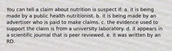 You can tell a claim about nutrition is suspect if:​ ​a. it is being made by a public health nutritionist. b. it is being made by an advertiser who is paid to make claims. ​c. the evidence used to support the claim is from a university laboratory. d. ​it appears in a scientific journal that is peer reviewed. ​e. it was written by an RD.