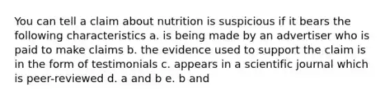 You can tell a claim about nutrition is suspicious if it bears the following characteristics a. is being made by an advertiser who is paid to make claims b. the evidence used to support the claim is in the form of testimonials c. appears in a scientific journal which is peer-reviewed d. a and b e. b and