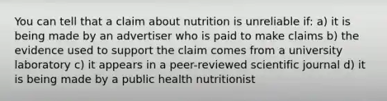 You can tell that a claim about nutrition is unreliable if: a) it is being made by an advertiser who is paid to make claims b) the evidence used to support the claim comes from a university laboratory c) it appears in a peer-reviewed scientific journal d) it is being made by a public health nutritionist