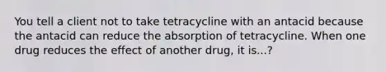 You tell a client not to take tetracycline with an antacid because the antacid can reduce the absorption of tetracycline. When one drug reduces the effect of another drug, it is...?