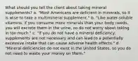 What should you tell the client about taking mineral supplements? a. "Most Americans are deficient in minerals, so it is wise to take a multimineral supplement." b. "Like water-soluble vitamins, if you consume more minerals than your body needs, you will excrete them in the urine, so do not worry about taking in too much." c. "If you do not have a mineral deficiency, supplements are not necessary and can lead to a potentially excessive intake that can cause adverse health effects." d. "Mineral deficiencies do not exist in the United States, so you do not need to waste your money on them."