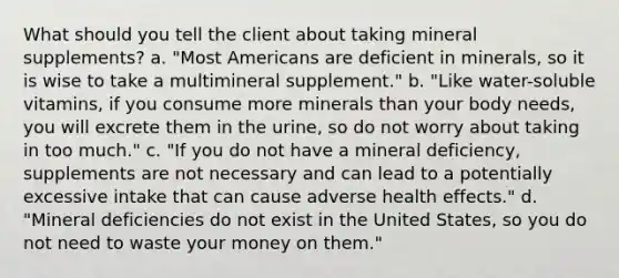 What should you tell the client about taking mineral supplements? a. "Most Americans are deficient in minerals, so it is wise to take a multimineral supplement." b. "Like water-soluble vitamins, if you consume more minerals than your body needs, you will excrete them in the urine, so do not worry about taking in too much." c. "If you do not have a mineral deficiency, supplements are not necessary and can lead to a potentially excessive intake that can cause adverse health effects." d. "Mineral deficiencies do not exist in the United States, so you do not need to waste your money on them."