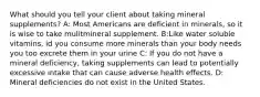 What should you tell your client about taking mineral supplements? A: Most Americans are deficient in minerals, so it is wise to take mulitmineral supplement. B:Like water soluble vitamins, id you consume more minerals than your body needs you too excrete them in your urine C: If you do not have a mineral deficiency, taking supplements can lead to potentially excessive intake that can cause adverse health effects. D: Mineral deficiencies do not exist in the United States.