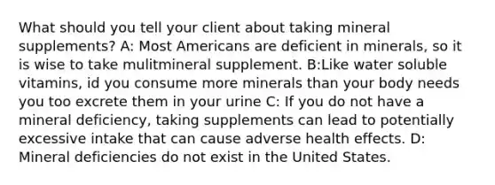 What should you tell your client about taking mineral supplements? A: Most Americans are deficient in minerals, so it is wise to take mulitmineral supplement. B:Like water soluble vitamins, id you consume more minerals than your body needs you too excrete them in your urine C: If you do not have a mineral deficiency, taking supplements can lead to potentially excessive intake that can cause adverse health effects. D: Mineral deficiencies do not exist in the United States.