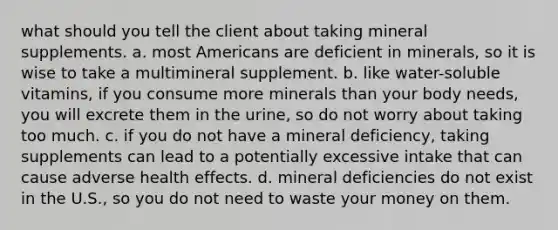 what should you tell the client about taking mineral supplements. a. most Americans are deficient in minerals, so it is wise to take a multimineral supplement. b. like water-soluble vitamins, if you consume more minerals than your body needs, you will excrete them in the urine, so do not worry about taking too much. c. if you do not have a mineral deficiency, taking supplements can lead to a potentially excessive intake that can cause adverse health effects. d. mineral deficiencies do not exist in the U.S., so you do not need to waste your money on them.