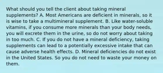 What should you tell the client about taking mineral supplements? A. Most Americans are deficient in minerals, so it is wise to take a multimineral supplement. B. Like water-soluble vitamins, if you consume more minerals than your body needs, you will excrete them in the urine, so do not worry about taking in too much. C. If you do not have a mineral deficiency, taking supplements can lead to a potentially excessive intake that can cause adverse health effects. D. Mineral deficiencies do not exist in the United States. So you do not need to waste your money on them.