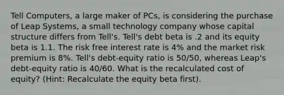 Tell Computers, a large maker of PCs, is considering the purchase of Leap Systems, a small technology company whose capital structure differs from Tell's. Tell's debt beta is .2 and its equity beta is 1.1. The risk free interest rate is 4% and the market risk premium is 8%. Tell's debt-equity ratio is 50/50, whereas Leap's debt-equity ratio is 40/60. What is the recalculated cost of equity? (Hint: Recalculate the equity beta first).