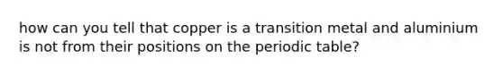 how can you tell that copper is a transition metal and aluminium is not from their positions on <a href='https://www.questionai.com/knowledge/kIrBULvFQz-the-periodic-table' class='anchor-knowledge'>the periodic table</a>?