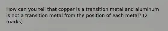 How can you tell that copper is a transition metal and aluminum is not a transition metal from the position of each metal? (2 marks)