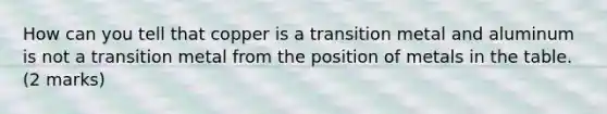 How can you tell that copper is a transition metal and aluminum is not a transition metal from the position of metals in the table. (2 marks)