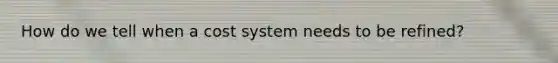 How do we tell when a cost system needs to be refined?