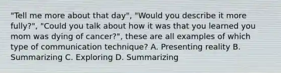 "Tell me more about that day", "Would you describe it more fully?", "Could you talk about how it was that you learned you mom was dying of cancer?", these are all examples of which type of communication technique? A. Presenting reality B. Summarizing C. Exploring D. Summarizing