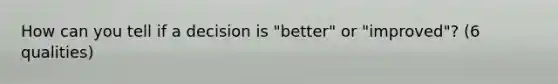 How can you tell if a decision is "better" or "improved"? (6 qualities)