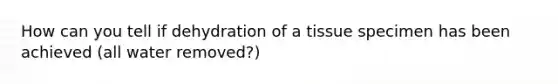 How can you tell if dehydration of a tissue specimen has been achieved (all water removed?)