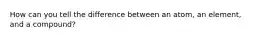 How can you tell the difference between an atom, an element, and a compound?