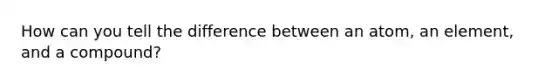 How can you tell the difference between an atom, an element, and a compound?