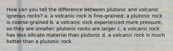 How can you tell the difference between plutonic and volcanic igneous rocks? a. a volcanic rock is fine-grained; a plutonic rock is coarse-grained b. a volcanic rock experienced more pressure, so they are smaller; plutonic rocks are larger c. a volcanic rock has less silicate material than plutonic d. a volcanic rock is much hotter than a plutonic rock