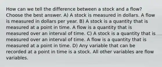 How can we tell the difference between a stock and a flow? Choose the best answer. A) A stock is measured in dollars. A flow is measured in dollars per year. B) A stock is a quantity that is measured at a point in time. A flow is a quantity that is measured over an interval of time. C) A stock is a quantity that is measured over an interval of time. A flow is a quantity that is measured at a point in time. D) Any variable that can be recorded at a point in time is a stock. All other variables are flow variables.