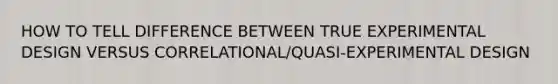 HOW TO TELL DIFFERENCE BETWEEN TRUE EXPERIMENTAL DESIGN VERSUS CORRELATIONAL/QUASI-EXPERIMENTAL DESIGN