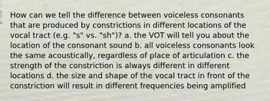 How can we tell the difference between voiceless consonants that are produced by constrictions in different locations of the vocal tract (e.g. "s" vs. "sh")? a. the VOT will tell you about the location of the consonant sound b. all voiceless consonants look the same acoustically, regardless of place of articulation c. the strength of the constriction is always different in different locations d. the size and shape of the vocal tract in front of the constriction will result in different frequencies being amplified