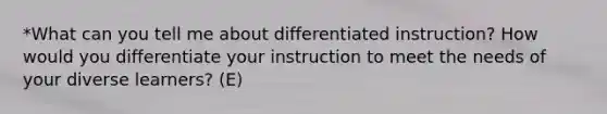 *What can you tell me about differentiated instruction? How would you differentiate your instruction to meet the needs of your diverse learners? (E)