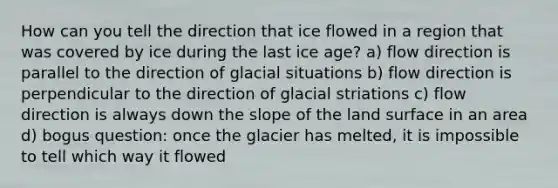 How can you tell the direction that ice flowed in a region that was covered by ice during the last ice age? a) flow direction is parallel to the direction of glacial situations b) flow direction is perpendicular to the direction of glacial striations c) flow direction is always down the slope of the land surface in an area d) bogus question: once the glacier has melted, it is impossible to tell which way it flowed