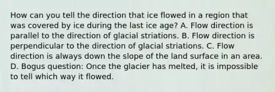 How can you tell the direction that ice flowed in a region that was covered by ice during the last ice age? A. Flow direction is parallel to the direction of glacial striations. B. Flow direction is perpendicular to the direction of glacial striations. C. Flow direction is always down the slope of the land surface in an area. D. Bogus question: Once the glacier has melted, it is impossible to tell which way it flowed.