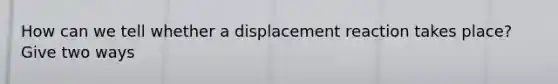 How can we tell whether a displacement reaction takes place? Give two ways