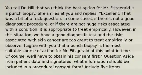 You tell Dr. Hill that you think the best option for Mr. Fitzgerald is a punch biopsy. She smiles at you and replies, "Excellent. That was a bit of a trick question. In some cases, if there's not a good diagnostic procedure, or if there are not huge risks associated with a condition, it is appropriate to treat empirically. However, in this situation, we have a good diagnostic test and the risks associated with skin cancer are too great to treat empirically or observe. I agree with you that a punch biopsy is the most suitable course of action for Mr. Fitzgerald at this point in time. Of course, we'll have to obtain his consent first." Question Aside from patient data and signatures, what information should be included in a procedural consent form? Include five items.