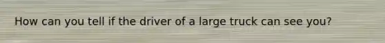 How can you tell if the driver of a large truck can see you?