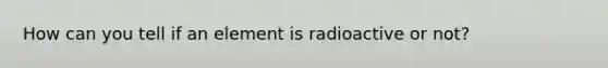 How can you tell if an element is radioactive or not?