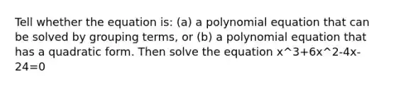 Tell whether the equation is: (a) a polynomial equation that can be solved by grouping terms, or (b) a polynomial equation that has a quadratic form. Then solve the equation x^3+6x^2-4x-24=0