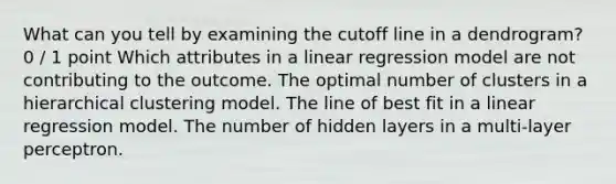 What can you tell by examining the cutoff line in a dendrogram? 0 / 1 point Which attributes in a linear regression model are not contributing to the outcome. The optimal number of clusters in a hierarchical clustering model. The line of best fit in a linear regression model. The number of hidden layers in a multi-layer perceptron.