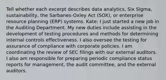 Tell whether each excerpt describes data​ analytics, Six​ Sigma, sustainability, the​ Sarbanes-Oxley Act​ (SOX), or enterprise resource planning​ (ERP) systems. ​Kate: I just started a new job in the Auditing Department. My new duties include assisting in the development of testing procedures and methods for determining internal controls effectiveness. I also oversee the testing for assurance of compliance with corporate policies. I am coordinating the review of SEC filings with our external auditors. I also am responsible for preparing periodic compliance status reports for​ management, the audit​ committee, and the external auditors.