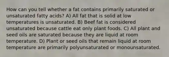 How can you tell whether a fat contains primarily saturated or unsaturated fatty acids? A) All fat that is solid at low temperatures is unsaturated. B) Beef fat is considered unsaturated because cattle eat only plant foods. C) All plant and seed oils are saturated because they are liquid at room temperature. D) Plant or seed oils that remain liquid at room temperature are primarily polyunsaturated or monounsaturated.