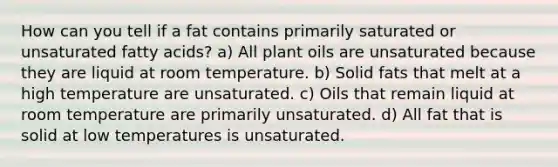 How can you tell if a fat contains primarily saturated or unsaturated fatty acids? a) All plant oils are unsaturated because they are liquid at room temperature. b) Solid fats that melt at a high temperature are unsaturated. c) Oils that remain liquid at room temperature are primarily unsaturated. d) All fat that is solid at low temperatures is unsaturated.