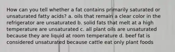 How can you tell whether a fat contains primarily saturated or unsaturated fatty acids? a. oils that remain a clear color in the refrigerator are unsaturated b. solid fats that melt at a high temperature are unsaturated c. all plant oils are unsaturated because they are liquid at room temperature d. beef fat is considered unsaturated because cattle eat only plant foods