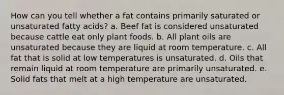 How can you tell whether a fat contains primarily saturated or unsaturated fatty acids? a. Beef fat is considered unsaturated because cattle eat only plant foods. b. All plant oils are unsaturated because they are liquid at room temperature. c. All fat that is solid at low temperatures is unsaturated. d. Oils that remain liquid at room temperature are primarily unsaturated. e. Solid fats that melt at a high temperature are unsaturated.