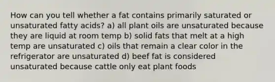 How can you tell whether a fat contains primarily saturated or unsaturated fatty acids? a) all plant oils are unsaturated because they are liquid at room temp b) solid fats that melt at a high temp are unsaturated c) oils that remain a clear color in the refrigerator are unsaturated d) beef fat is considered unsaturated because cattle only eat plant foods